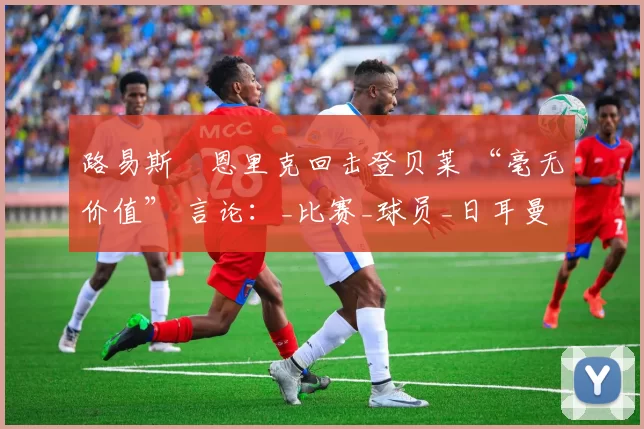 路易斯・恩里克回击登贝莱 “毫无价值” 言论：_比赛_球员_日耳曼