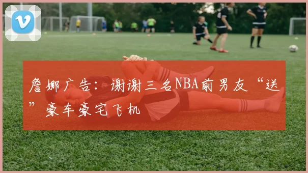 詹娜广告:谢谢三名NBA前男友“送”豪车豪宅飞机