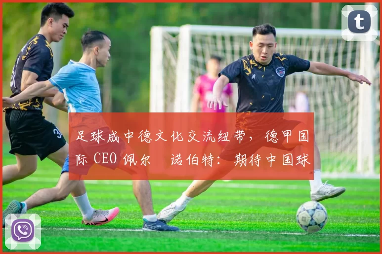足球成中德文化交流纽带，德甲国际 CEO 佩尔・诺伯特：期待中国球员登场