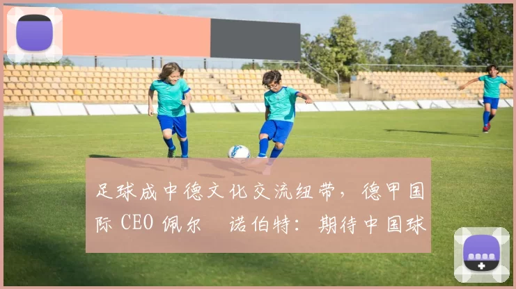 足球成中德文化交流纽带，德甲国际 CEO 佩尔・诺伯特：期待中国球员登场