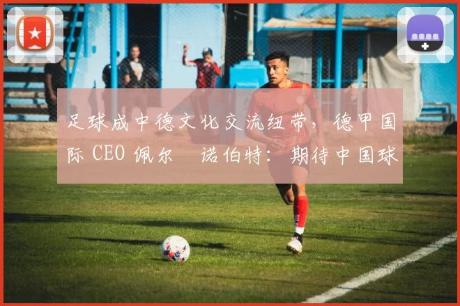 足球成中德文化交流纽带，德甲国际 CEO 佩尔・诺伯特：期待中国球员登场