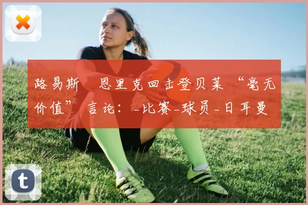 路易斯・恩里克回击登贝莱 “毫无价值” 言论：_比赛_球员_日耳曼