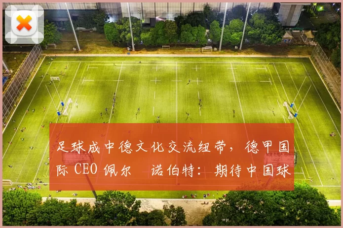 足球成中德文化交流纽带,德甲国际 CEO 佩尔・诺伯特:期待中国球员登场