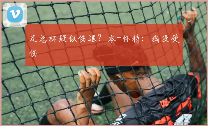 足总杯疑似伤退？本-怀特：我没受伤