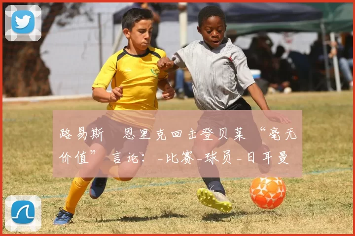 路易斯・恩里克回击登贝莱 “毫无价值” 言论：_比赛_球员_日耳曼