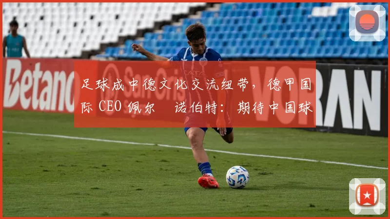足球成中德文化交流纽带，德甲国际 CEO 佩尔・诺伯特：期待中国球员登场