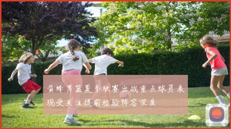 黄蜂男篮夏季联赛出战重点球员表现受关注提前检验阵容深度