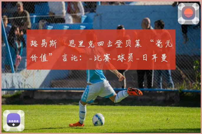 路易斯・恩里克回击登贝莱 “毫无价值” 言论：_比赛_球员_日耳曼