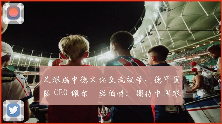 足球成中德文化交流纽带，德甲国际 CEO 佩尔・诺伯特：期待中国球员登场