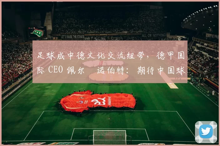 足球成中德文化交流纽带，德甲国际 CEO 佩尔・诺伯特：期待中国球员登场