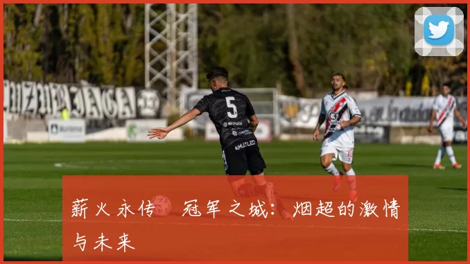 薪火永传•冠军之城:烟超的激情与未来