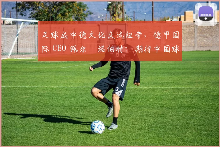 足球成中德文化交流纽带，德甲国际 CEO 佩尔・诺伯特：期待中国球员登场