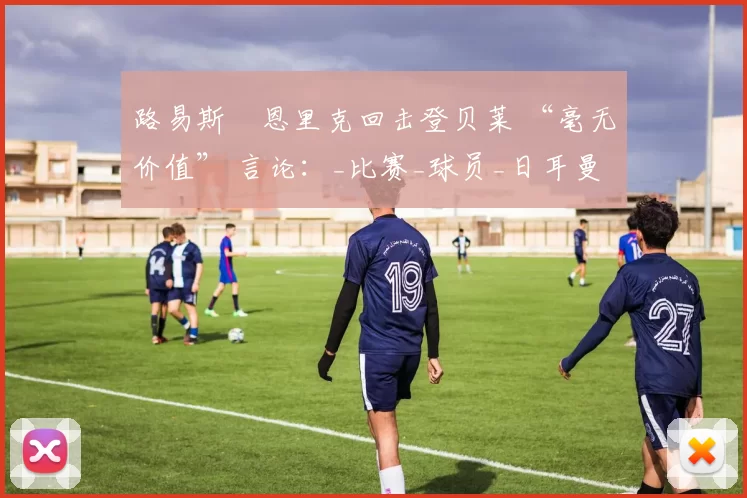 路易斯・恩里克回击登贝莱 “毫无价值” 言论：_比赛_球员_日耳曼