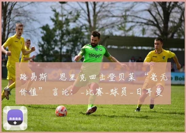 路易斯・恩里克回击登贝莱 “毫无价值” 言论：_比赛_球员_日耳曼