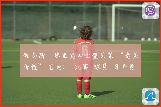 路易斯・恩里克回击登贝莱 “毫无价值” 言论：_比赛_球员_日耳曼