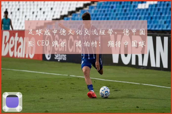 足球成中德文化交流纽带，德甲国际 CEO 佩尔・诺伯特：期待中国球员登场