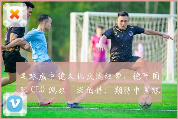 足球成中德文化交流纽带，德甲国际 CEO 佩尔・诺伯特：期待中国球员登场