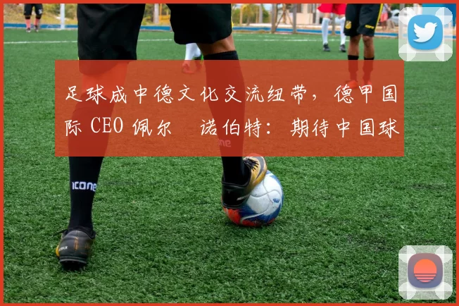 足球成中德文化交流纽带，德甲国际 CEO 佩尔・诺伯特：期待中国球员登场