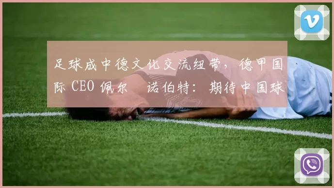 足球成中德文化交流纽带，德甲国际 CEO 佩尔・诺伯特：期待中国球员登场