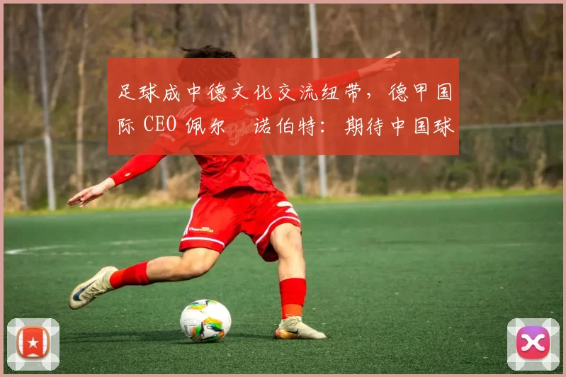 足球成中德文化交流纽带，德甲国际 CEO 佩尔・诺伯特：期待中国球员登场