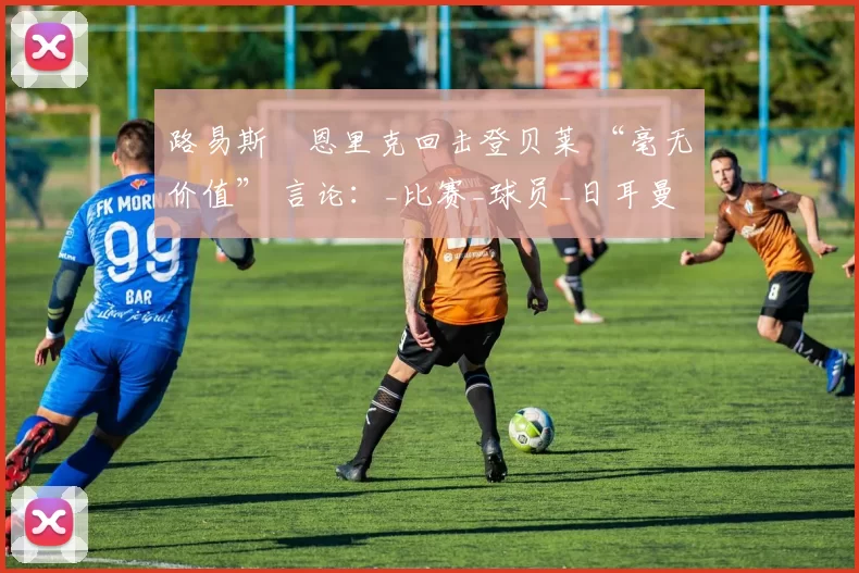 路易斯・恩里克回击登贝莱 “毫无价值” 言论：_比赛_球员_日耳曼