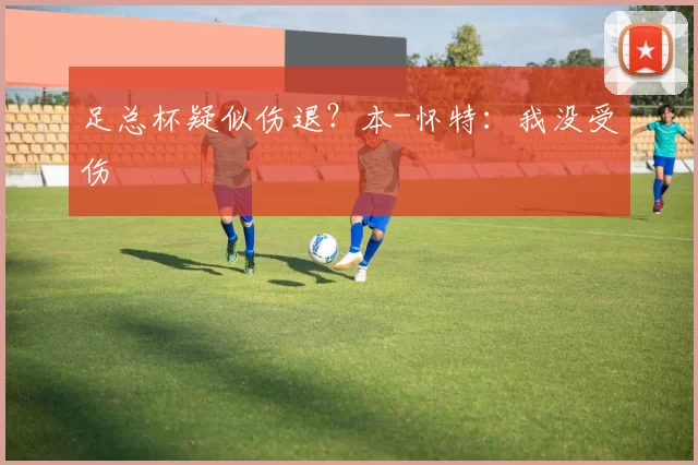 足总杯疑似伤退？本-怀特：我没受伤