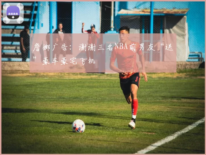 詹娜广告：谢谢三名NBA前男友“送”豪车豪宅飞机