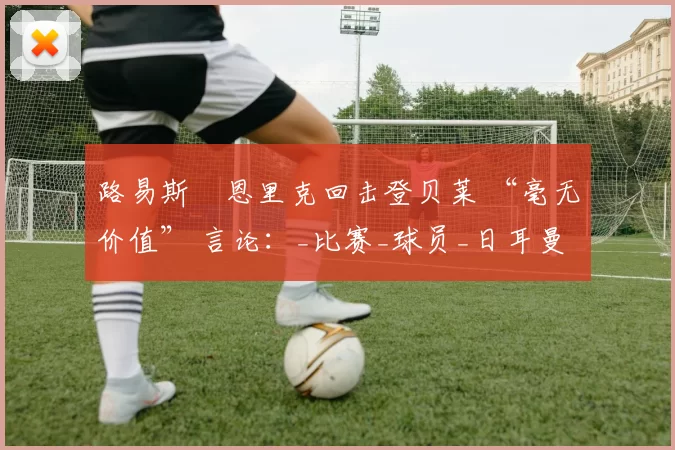 路易斯・恩里克回击登贝莱 “毫无价值” 言论：_比赛_球员_日耳曼