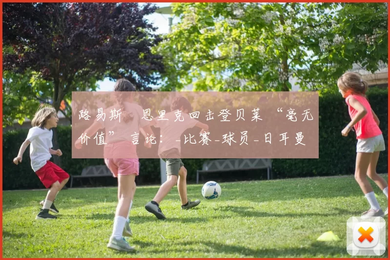 路易斯・恩里克回击登贝莱 “毫无价值” 言论:_比赛_球员_日耳曼