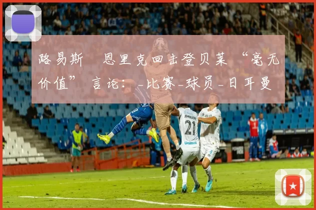 路易斯・恩里克回击登贝莱 “毫无价值” 言论：_比赛_球员_日耳曼