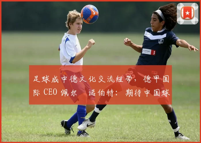 足球成中德文化交流纽带，德甲国际 CEO 佩尔・诺伯特：期待中国球员登场