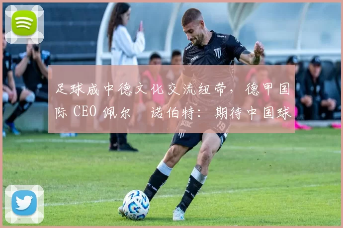 足球成中德文化交流纽带，德甲国际 CEO 佩尔・诺伯特：期待中国球员登场