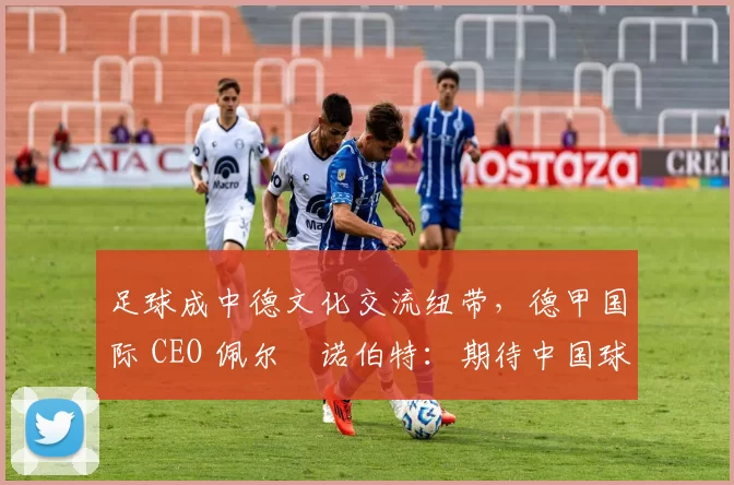足球成中德文化交流纽带，德甲国际 CEO 佩尔・诺伯特：期待中国球员登场