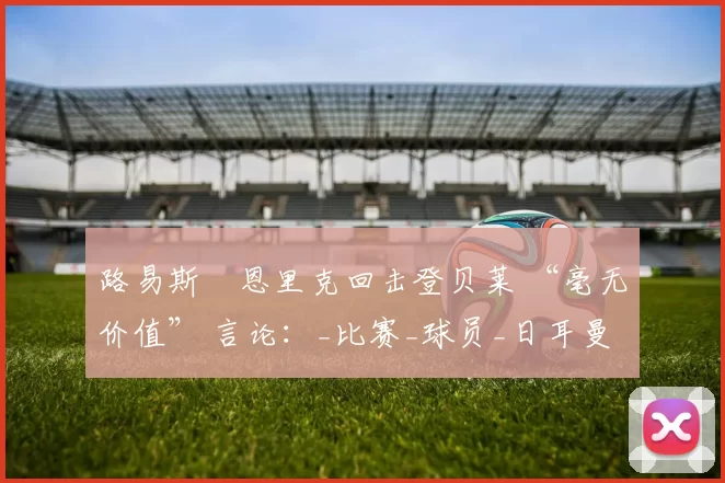 路易斯・恩里克回击登贝莱 “毫无价值” 言论：_比赛_球员_日耳曼