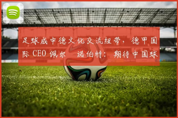 足球成中德文化交流纽带，德甲国际 CEO 佩尔・诺伯特：期待中国球员登场
