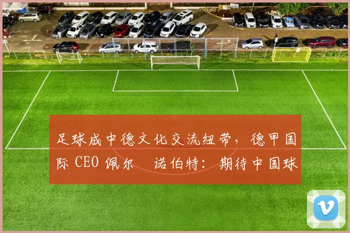 足球成中德文化交流纽带，德甲国际 CEO 佩尔・诺伯特：期待中国球员登场