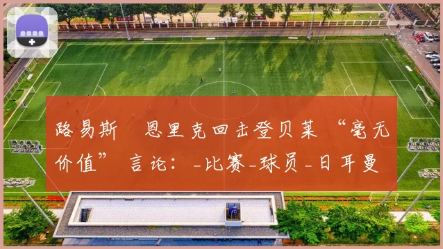 路易斯・恩里克回击登贝莱 “毫无价值” 言论：_比赛_球员_日耳曼