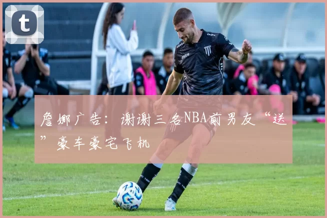 詹娜广告：谢谢三名NBA前男友“送”豪车豪宅飞机