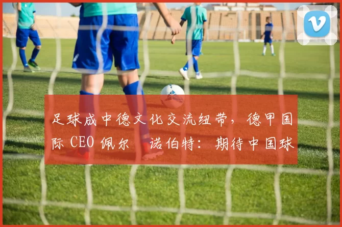 足球成中德文化交流纽带，德甲国际 CEO 佩尔・诺伯特：期待中国球员登场