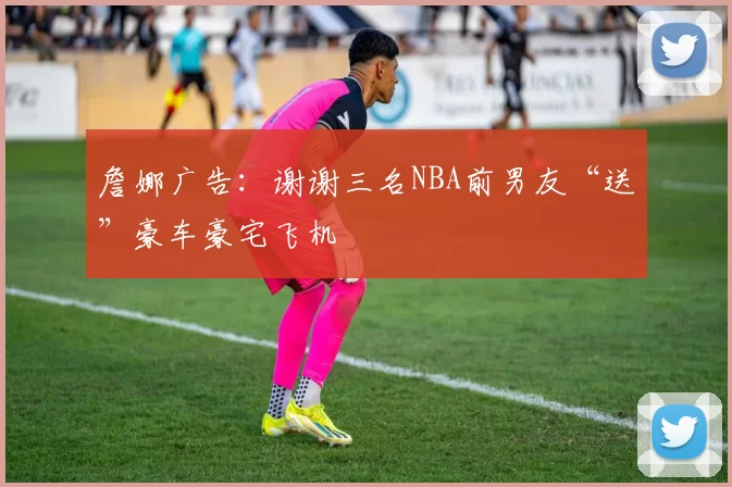 詹娜广告：谢谢三名NBA前男友“送”豪车豪宅飞机