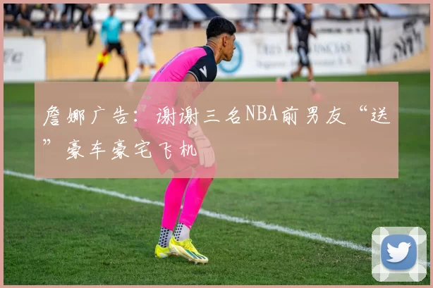 詹娜广告：谢谢三名NBA前男友“送”豪车豪宅飞机