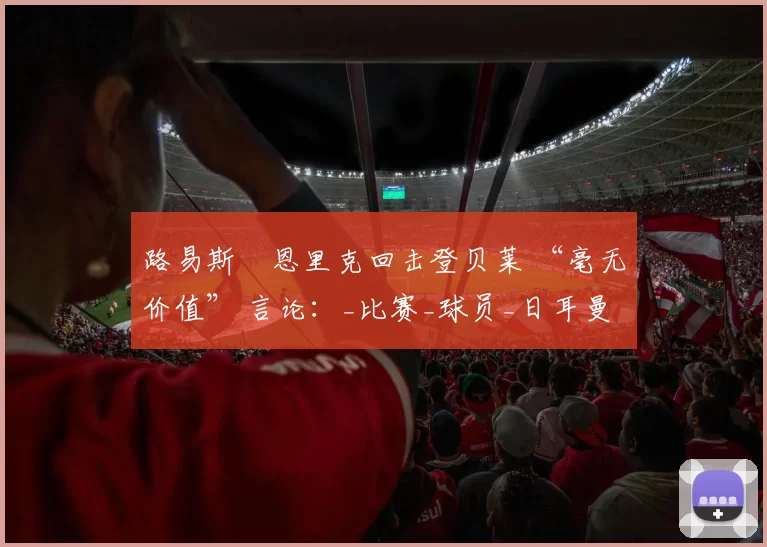 路易斯・恩里克回击登贝莱 “毫无价值” 言论：_比赛_球员_日耳曼