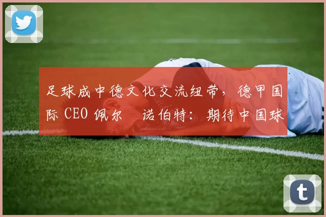 足球成中德文化交流纽带，德甲国际 CEO 佩尔・诺伯特：期待中国球员登场