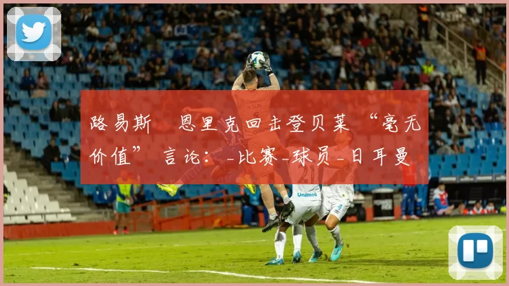 路易斯・恩里克回击登贝莱 “毫无价值” 言论：_比赛_球员_日耳曼