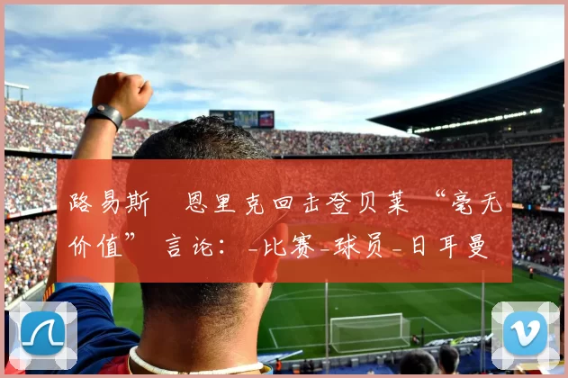 路易斯・恩里克回击登贝莱 “毫无价值” 言论：_比赛_球员_日耳曼