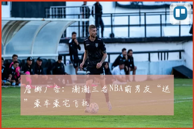 詹娜广告：谢谢三名NBA前男友“送”豪车豪宅飞机