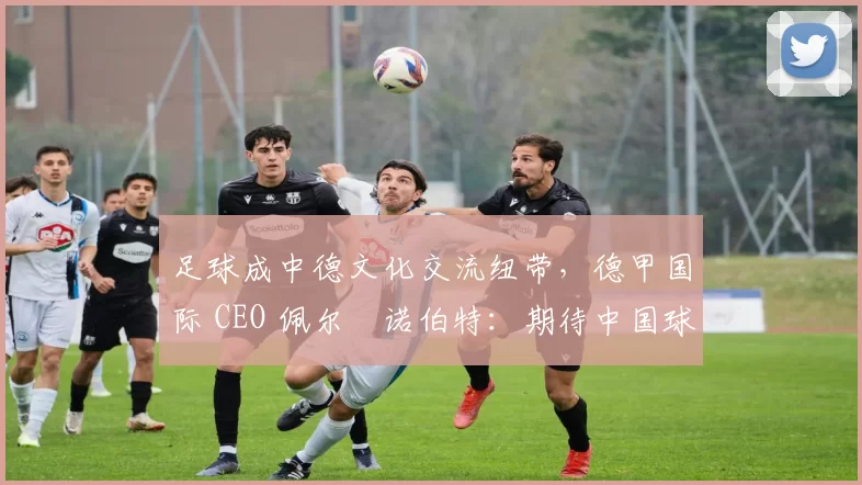足球成中德文化交流纽带，德甲国际 CEO 佩尔・诺伯特：期待中国球员登场