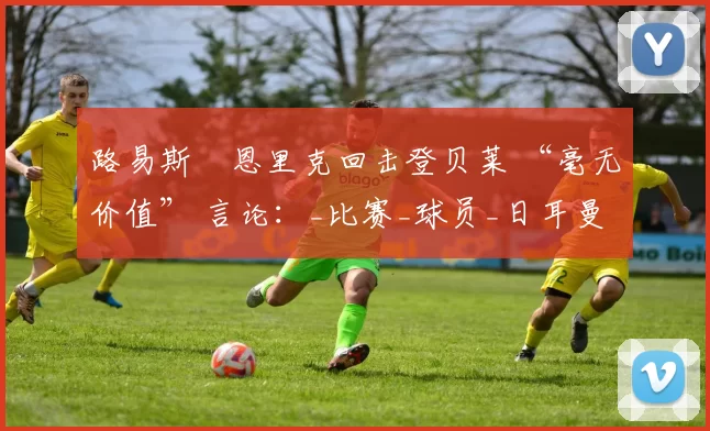 路易斯・恩里克回击登贝莱 “毫无价值” 言论：_比赛_球员_日耳曼