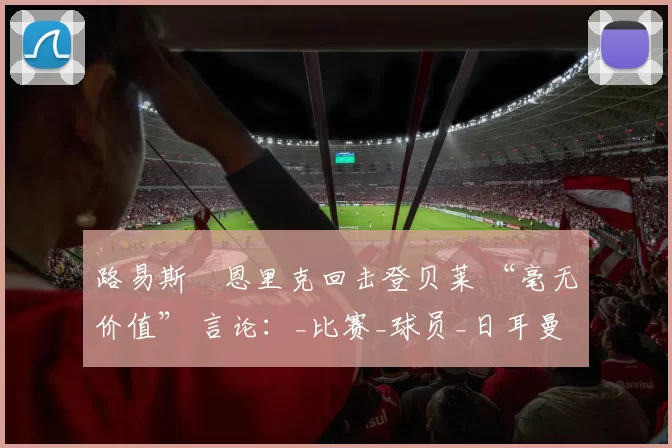 路易斯・恩里克回击登贝莱 “毫无价值” 言论：_比赛_球员_日耳曼