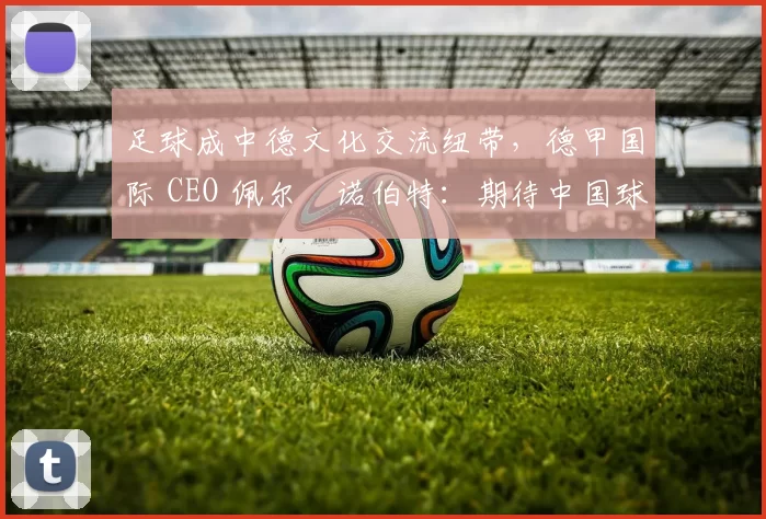 足球成中德文化交流纽带,德甲国际 CEO 佩尔・诺伯特:期待中国球员登场